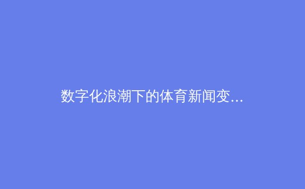 数字化浪潮下的体育新闻变革：从赛事直播到沉浸式体验 - 2