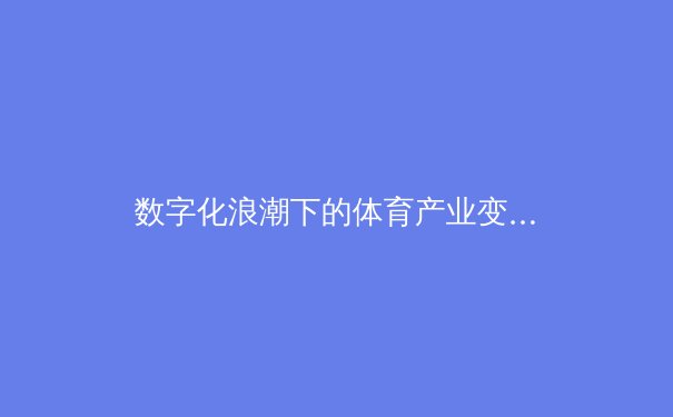 数字化浪潮下的体育产业变革：科技如何重塑竞技与商业生态 - 3