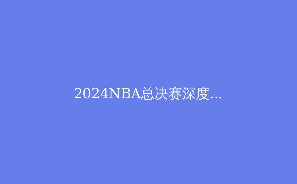 2024NBA总决赛深度剖析：绿军王者归来的五大关键因素 - 2